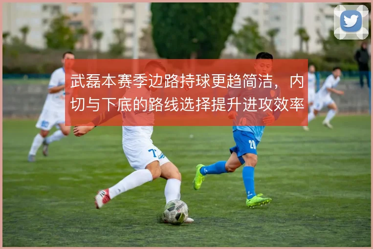 武磊本赛季边路持球更趋简洁，内切与下底的路线选择提升进攻效率