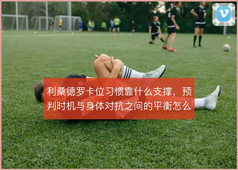 利桑德罗卡位习惯靠什么支撑,预判时机与身体对抗之间的平衡怎么解