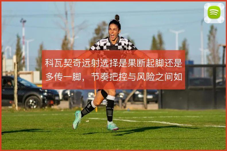 科瓦契奇远射选择是果断起脚还是多传一脚，节奏把控与风险之间如何取舍