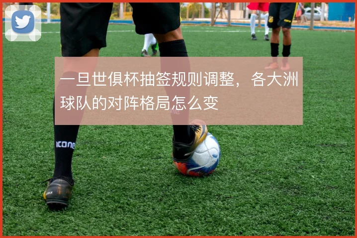 一旦世俱杯抽签规则调整,各大洲球队的对阵格局怎么变