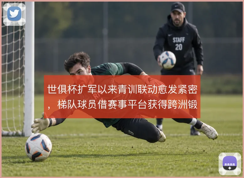 世俱杯扩军以来青训联动愈发紧密,梯队球员借赛事平台获得跨洲锻炼机会