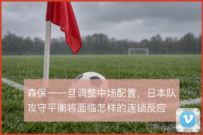 森保一一旦调整中场配置，日本队攻守平衡将面临怎样的连锁反应