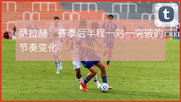 萨拉赫:赛季后半程一对一突破的节奏变化