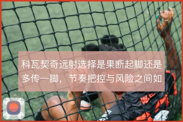 科瓦契奇远射选择是果断起脚还是多传一脚，节奏把控与风险之间如何取舍