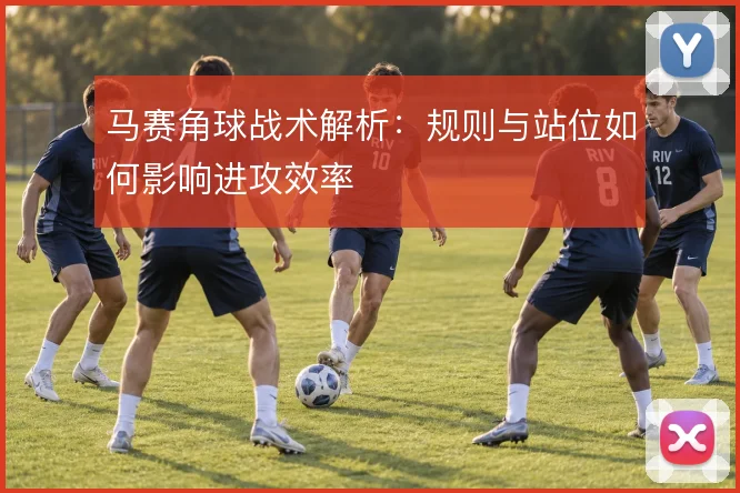 马赛角球战术解析：规则与站位如何影响进攻效率
