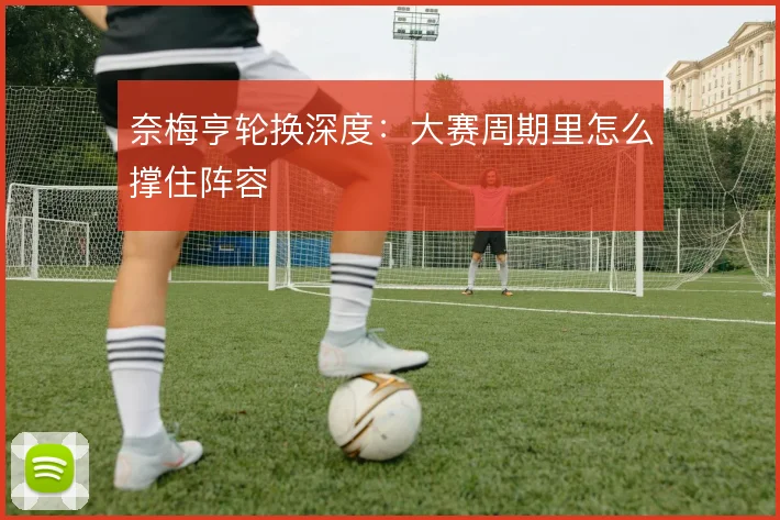 奈梅亨轮换深度:大赛周期里怎么撑住阵容