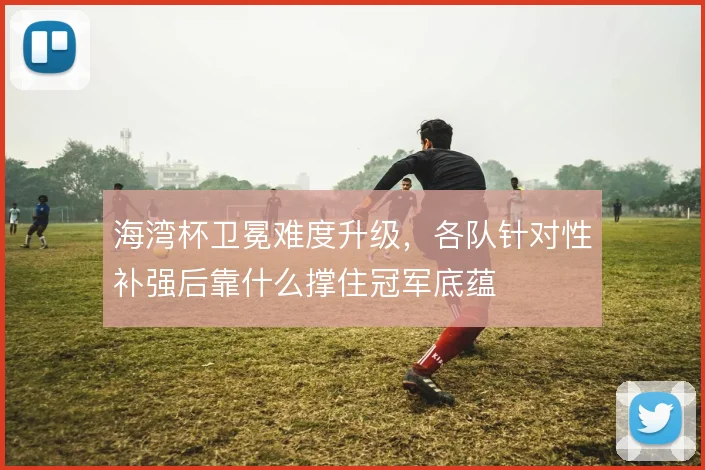 海湾杯卫冕难度升级,各队针对性补强后靠什么撑住冠军底蕴