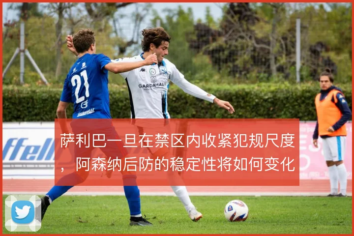 萨利巴一旦在禁区内收紧犯规尺度，阿森纳后防的稳定性将如何变化