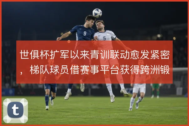 世俱杯扩军以来青训联动愈发紧密，梯队球员借赛事平台获得跨洲锻炼机会