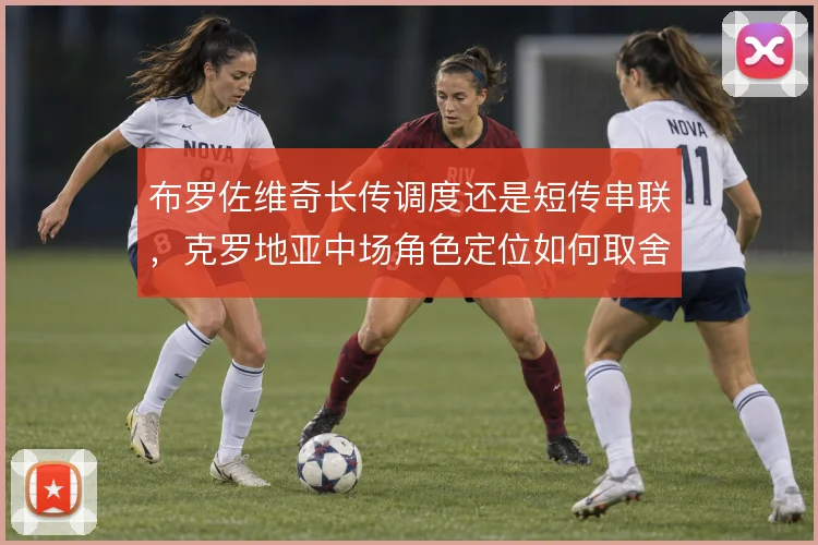 布罗佐维奇长传调度还是短传串联,克罗地亚中场角色定位如何取舍